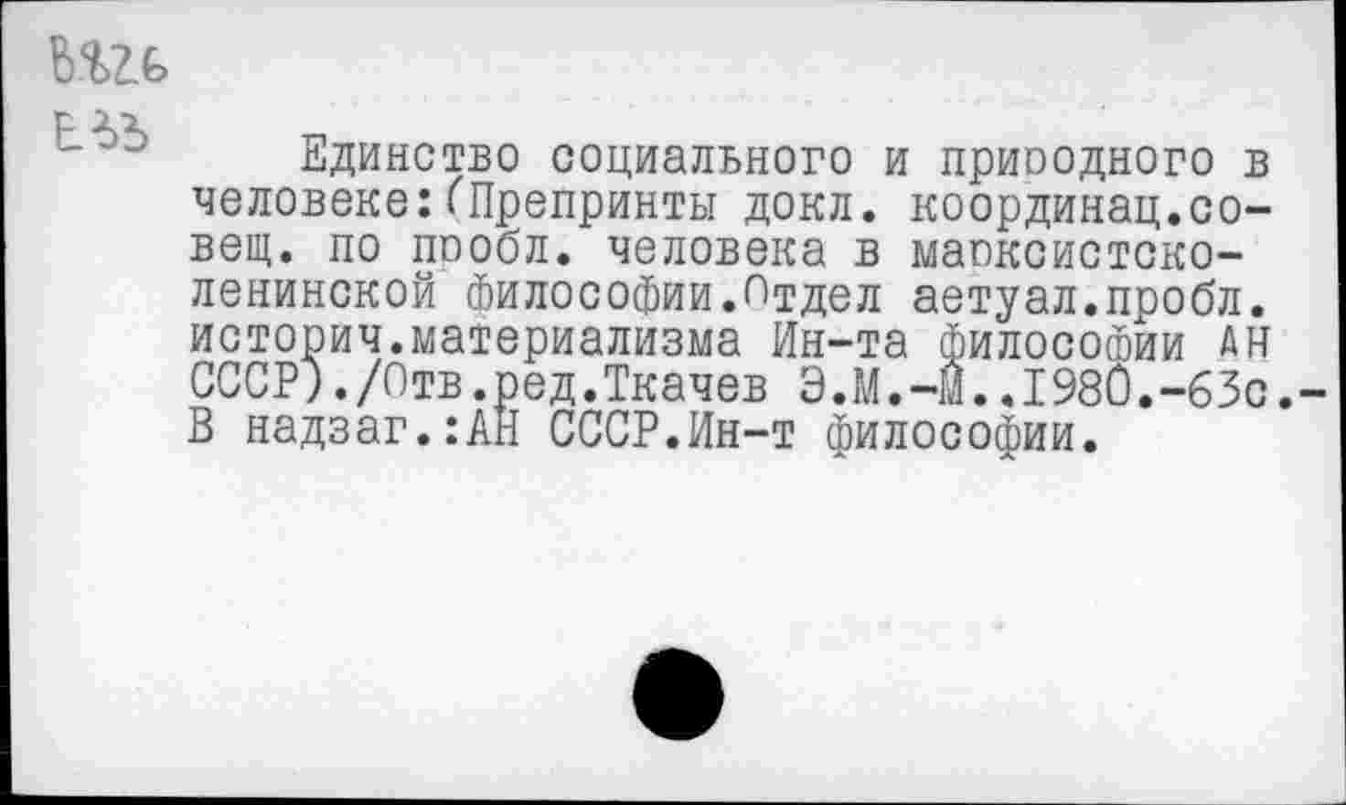 ﻿
Единство социального и приоодного в человеке:(Препринты докл. координац.совет. по пообл. человека в маоксистско-ленинской философии.Отдел аетуал.пробл. историч.материализма Ин-та Философии ан СССР)./Отв.ред.Ткачев Э.М.-м..198и.-63с. В надзаг.:АН СССР.Ин-т философии.